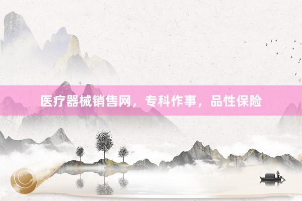 医疗器械销售网,专科作事,品性保险